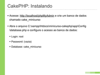 CakePHP: Instalando
• Acesse: http://localhost/phpMyAdmin e crie um banco de dados
 chamado cake_minicurso

• Abra o arquivo C:xampphtdocsminicurso-cakephpappConfig
 database.php e configure o acesso ao banco de dados:

 • Login: root
 • Password: (vazia)
 • Database: cake_minicurso
 