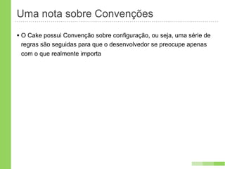 Uma nota sobre Convenções
• O Cake possui Convenção sobre configuração, ou seja, uma série de
 regras são seguidas para que o desenvolvedor se preocupe apenas
 com o que realmente importa
 