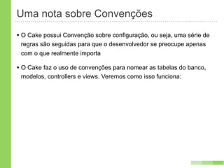 Uma nota sobre Convenções
• O Cake possui Convenção sobre configuração, ou seja, uma série de
 regras são seguidas para que o desenvolvedor se preocupe apenas
 com o que realmente importa

• O Cake faz o uso de convenções para nomear as tabelas do banco,
 modelos, controllers e views. Veremos como isso funciona:
 