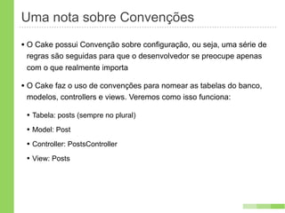 Uma nota sobre Convenções
• O Cake possui Convenção sobre configuração, ou seja, uma série de
 regras são seguidas para que o desenvolvedor se preocupe apenas
 com o que realmente importa

• O Cake faz o uso de convenções para nomear as tabelas do banco,
 modelos, controllers e views. Veremos como isso funciona:

 • Tabela: posts (sempre no plural)
 • Model: Post
 • Controller: PostsController
 • View: Posts
 