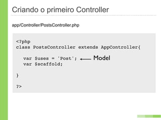 Criando o primeiro Controller
app/Controller/PostsController.php


  <?php
  class PostsController extends AppController{!

  ! var $uses = 'Post';              Model
  ! var $scaffold;

  }

  ?>
 