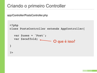 Criando o primeiro Controller
app/Controller/PostsController.php


  <?php
  class PostsController extends AppController{!

  ! var $uses = 'Post';
  ! var $scaffold;
                                     O que é isso?
  }

  ?>
 