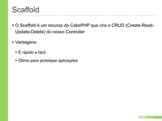 Scaffold
• O Scaffold é um recurso do CakePHP que cria o CRUD (Create-Read-
 Update-Delete) do nosso Controller

• Vantagens:
 • É rápido e fácil
 • Ótimo para prototipar aplicações
 
