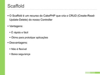 Scaffold
• O Scaffold é um recurso do CakePHP que cria o CRUD (Create-Read-
 Update-Delete) do nosso Controller

• Vantagens:
 • É rápido e fácil
 • Ótimo para prototipar aplicações
• Desvantagens:
 • Não é flexível
 • Baixa segurança
 
