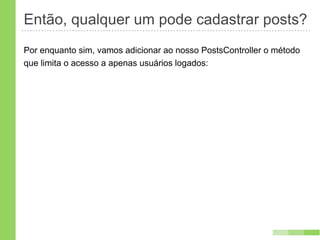 Então, qualquer um pode cadastrar posts?
Por enquanto sim, vamos adicionar ao nosso PostsController o método
que limita o acesso a apenas usuários logados:
 