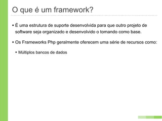 O que é um framework?
• É uma estrutura de suporte desenvolvida para que outro projeto de
 software seja organizado e desenvolvido o tomando como base.

• Os Frameworks Php geralmente oferecem uma série de recursos como:
 • Múltiplos bancos de dados
 