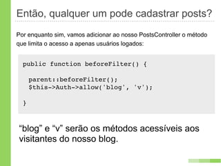 Então, qualquer um pode cadastrar posts?
Por enquanto sim, vamos adicionar ao nosso PostsController o método
que limita o acesso a apenas usuários logados:


  public function beforeFilter() {

      parent::beforeFilter();
      $this->Auth->allow('blog', 'v');

  }



“blog” e “v” serão os métodos acessíveis aos
visitantes do nosso blog.
 