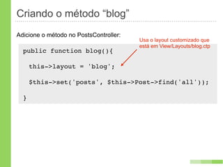 Criando o método “blog”
Adicione o método no PostsController:
                                        Usa o layout customizado que
                                        está em View/Layouts/blog.ctp
  public function blog(){
      !
   this->layout = 'blog';

      $this->set('posts', $this->Post->find('all'));

  }
 