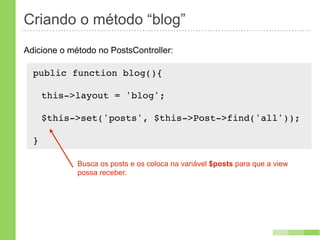 Criando o método “blog”
Adicione o método no PostsController:

  public function blog(){
      !
   this->layout = 'blog';

      $this->set('posts', $this->Post->find('all'));

  }

             Busca os posts e os coloca na variável $posts para que a view
             possa receber.
 
