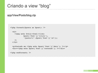 Criando a view “blog”
app/View/Posts/blog.ctp



  <?php foreach($posts as $post): ?>

    <h2>
    ! <?php echo $this->html->link(
    ! !   !    $post['Post']['titulo'],
    ! !   !    '/posts/v/'.$post['Post']['id']);
    ! ?>
    </h2>

    <p>Postado em <?php echo $post['Post']['data']; ?></p>
    <div><?php echo $post['Post']['conteudo']; ?></div>

  <?php endforeach; ?>
 