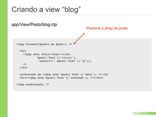 Criando a view “blog”
app/View/Posts/blog.ctp
                                            Percorre a array de posts



  <?php foreach($posts as $post): ?>

    <h2>
    ! <?php echo $this->html->link(
    ! !   !    $post['Post']['titulo'],
    ! !   !    '/posts/v/'.$post['Post']['id']);
    ! ?>
    </h2>

    <p>Postado em <?php echo $post['Post']['data']; ?></p>
    <div><?php echo $post['Post']['conteudo']; ?></div>

  <?php endforeach; ?>
 