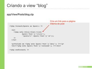Criando a view “blog”
app/View/Posts/blog.ctp

                                            Cria um link para a página
                                            interna do post
  <?php foreach($posts as $post): ?>

    <h2>
    ! <?php echo $this->html->link(
    ! !   !    $post['Post']['titulo'],
    ! !   !    '/posts/v/'.$post['Post']['id']);
    ! ?>
    </h2>

    <p>Postado em <?php echo $post['Post']['data']; ?></p>
    <div><?php echo $post['Post']['conteudo']; ?></div>

  <?php endforeach; ?>
 