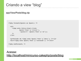 Criando a view “blog”
app/View/Posts/blog.ctp



  <?php foreach($posts as $post): ?>

    <h2>
    ! <?php echo $this->html->link(
    ! !   !    $post['Post']['titulo'],
    ! !   !    '/posts/v/'.$post['Post']['id']);
    ! ?>
    </h2>

    <p>Postado em <?php echo $post['Post']['data']; ?></p>
    <div><?php echo $post['Post']['conteudo']; ?></div>

  <?php endforeach; ?>




Acesse:
http://localhost/minicurso-cakephp/posts/blog
 