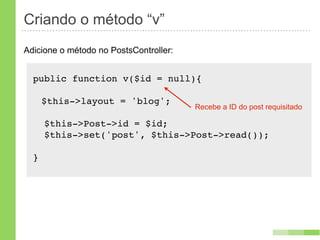 Criando o método “v”
Adicione o método no PostsController:


  public function v($id = null){

      $this->layout = 'blog';
                                        Recebe a ID do post requisitado

      $this->Post->id = $id;
      $this->set('post', $this->Post->read());

  }
 