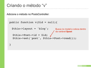 Criando o método “v”
Adicione o método no PostsController:


  public function v($id = null){

      $this->layout = 'blog';           Busca no model e coloca dentro
                                        da variável $post
      $this->Post->id = $id;
      $this->set('post', $this->Post->read());

  }
 