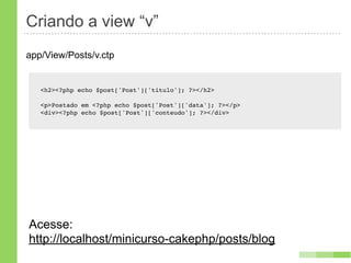 Criando a view “v”
app/View/Posts/v.ctp


   <h2><?php echo $post['Post']['titulo']; ?></h2>

   <p>Postado em <?php echo $post['Post']['data']; ?></p>
   <div><?php echo $post['Post']['conteudo']; ?></div>




Acesse:
http://localhost/minicurso-cakephp/posts/blog
 
