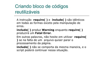 Criando bloco de códigos reutilizáveis  A instrução  require( )  e  include( )  são idênticos em todas as formas exceto pela manipulação de erros.  include( )  produz  Warning  enquanto  require( )  produzirá um  Fatal Error .  Em outras palavras, não hesite em utilizar  require( )  se na falta de um  arquivo quiser parar o processamento da página.  include( )  não se comporta da mesma maneira, e o script poderá continuar nessa situação. 
