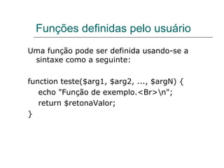 Funções definidas pelo usuário Uma função pode ser definida usando-se a sintaxe como a seguinte:  function teste($arg1, $arg2, ..., $argN) {  echo "Função de exemplo.<Br>\n";  return $retonaValor;  } 