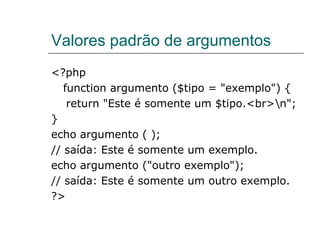 Valores padrão de argumentos <?php  function argumento ($tipo = "exemplo") {  return "Este é somente um $tipo.<br>\n";  } echo argumento ( ); // saída: Este é somente um exemplo.  echo argumento ("outro exemplo");  // saída: Este é somente um outro exemplo.  ?> 
