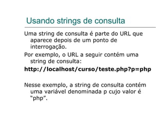 Usando strings de consulta Uma string de consulta é parte do URL que aparece depois de um ponto de interrogação.  Por exemplo, o URL a seguir contém uma string de consulta:  http://localhost/curso/teste.php?p=php Nesse exemplo, a string de consulta contém uma variável denominada p cujo valor é “php”. 