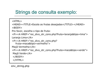Strings de consulta exemplo: <HTML>  <HEAD><TITLE>Escola as frutas desejadas</TITLE></HEAD>  <BODY>  Pro favor, escolha o tipo de fruta:  <P><A HREF="rec_divs_str_cons.php?fruta=laranja&tipo=lima">  Laranja Lima</A>  <P><A HREF="rec_divs_str_cons.php?fruta=maca&tipo=vermelho">  Maçã Vermelha</A>  <P><A HREF="rec_divs_str_cons.php?fruta=maca&tipo=verde">  Maçã Verde</A>  </BODY>  </HTML>  env_string.php 