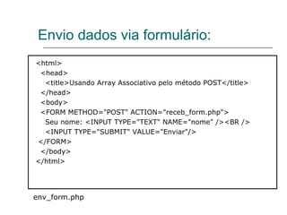 Envio dados via formulário: <html>  <head>  <title>Usando Array Associativo pelo método POST</title>  </head>  <body>  <FORM METHOD="POST" ACTION="receb_form.php">  Seu nome: <INPUT TYPE="TEXT" NAME="nome" /><BR />  <INPUT TYPE="SUBMIT" VALUE="Enviar"/>  </FORM>  </body>  </html> env_form.php 