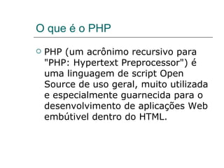O que é o PHP PHP (um acrônimo recursivo para "PHP: Hypertext Preprocessor") é uma linguagem de script Open Source de uso geral, muito utilizada e especialmente guarnecida para o desenvolvimento de aplicações Web embútivel dentro do HTML. 