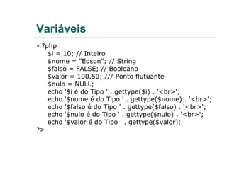 Variáveis <?php $i = 10; // Inteiro $nome = "Edson"; // String $falso = FALSE; // Booleano $valor = 100.50; /// Ponto flutuante $nulo = NULL; echo '$i é do Tipo ' . gettype($i) . '<br>'; echo '$nome é do Tipo ' . gettype($nome) . '<br>'; echo '$falso é do Tipo ' . gettype($falso) . '<br>'; echo '$nulo é do Tipo ' . gettype($nulo) . '<br>'; echo '$valor é do Tipo ' . gettype($valor); ?> 