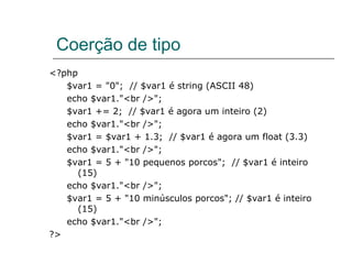 Coerção de tipo <?php  $var1 = "0";  // $var1 é string (ASCII 48)  echo $var1."<br />";  $var1 += 2;  // $var1 é agora um inteiro (2)  echo $var1."<br />";  $var1 = $var1 + 1.3;  // $var1 é agora um float (3.3)  echo $var1."<br />";  $var1 = 5 + "10 pequenos porcos";  // $var1 é inteiro (15)  echo $var1."<br />";  $var1 = 5 + "10 minúsculos porcos"; // $var1 é inteiro (15)  echo $var1."<br />";  ?> 