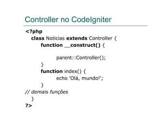 Controller no CodeIgniter <?php class  Noticias  extends  Controller { function  __ construct()  { parent::Controller(); } function  index() { echo 'Olá, mundo!‘; } // demais funções   } ?> 