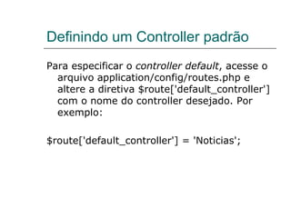 Definindo um Controller padrão Para especificar o  controller default , acesse o arquivo application/config/routes.php e altere a diretiva $route['default_controller'] com o nome do controller desejado. Por exemplo: $route['default_controller'] = 'Noticias'; 
