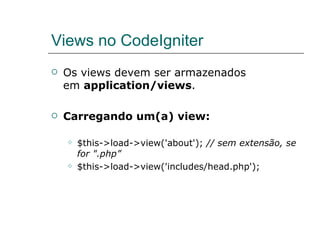 Views no CodeIgniter Os views devem ser armazenados em  application/views . Carregando um(a) view: $this->load->view('about');  // sem extensão, se for ".php” $this->load->view('includes/head.php'); 