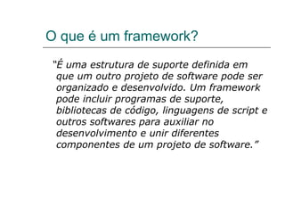 O que é um framework? “ É uma estrutura de suporte definida em que um outro projeto de software pode ser organizado e desenvolvido. Um framework pode incluir programas de suporte, bibliotecas de código, linguagens de script e outros softwares para auxiliar no desenvolvimento e unir diferentes componentes de um projeto de software.” 
