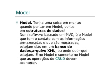 Model Model.  Tenha uma coisa em mente: quando pensar em Model, pense em  estruturas de dados ! Num  software  baseado em MVC, é o Model que tem o contato com as informações armazenadas e que são mostradas, estejam elas em um  banco de dados , arquivo XML , ou onde quer que estejam. É no Model e somente no Model que as operações de  CRUD  devem acontecer. 