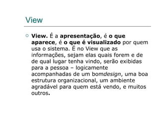 View View.  É a  apresentação , é  o que aparece , é  o que é visualizado  por quem usa o sistema. É no View que as informações, sejam elas quais forem e de de qual lugar tenha vindo, serão exibidas para a pessoa – logicamente acompanhadas de um bom design , uma boa estrutura organizacional, um ambiente agradável para quem está vendo, e muitos outros . 