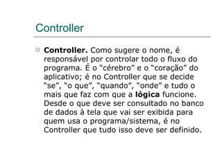 Controller Controller.  Como sugere o nome, é responsável por controlar todo o fluxo do programa. É o “cérebro” e o “coração” do aplicativo; é no Controller que se decide “se”, “o que”, “quando”, “onde” e tudo o mais que faz com que a  lógica  funcione. Desde o que deve ser consultado no banco de dados à tela que vai ser exibida para quem usa o programa/sistema, é no Controller que tudo isso deve ser definido. 