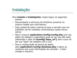 Instalação Para  instalar o CodeIgniter , basta seguir os seguintes passos: Descompacte a estrutura de diretórios presente no arquivo zipado que você baixou; Faça  upload  de toda a estrutura para o servidor que vai trabalhar (se for trabalhar com localhost , basta mover, claro); Abra o arquivo  application/config/config.php  com seu editor de códigos e especifique qual vai ser sua URL base (alterando o valor de  $config['base_url']  com o que vai ser sua “base” de trabalho com o CI); Para a configuração do banco de dados, abra  application/config/database.php  e altere as variáveis com suas informações de conexão – é bem simples e intuitivo. 