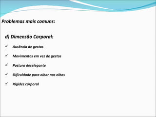 Problemas mais comuns: d) Dimensão Corporal:  Ausência de gestos Movimentos em vez de gestos Postura deselegante Dificuldade para olhar nos olhos Rigidez corporal 