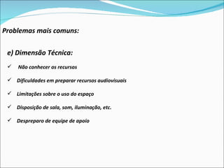 Problemas mais comuns: e) Dimensão Técnica:  Não conhecer os recursos Dificuldades em preparar recursos audiovisuais Limitações sobre o uso do espaço Disposição de sala, som, iluminação, etc. Despreparo de equipe de apoio 