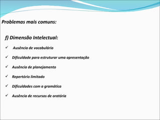 Problemas mais comuns: f) Dimensão Intelectual:  Ausência de vocabulário Dificuldade para estruturar uma apresentação Ausência de planejamento Repertório limitado Dificuldades com a gramática Ausência de recursos de oratória 