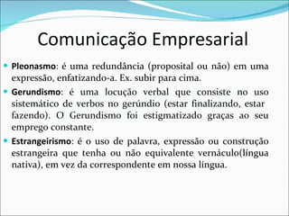 Comunicação Empresarial Pleonasmo :  é uma redundância (proposital ou não) em uma expressão, enfatizando-a. Ex. subir para cima. Gerundismo :  é uma locução verbal que consiste no uso sistemático de verbos no gerúndio (estar finalizando, estar  fazendo). O Gerundismo foi estigmatizado graças ao seu emprego constante. Estrangeirismo :  é o uso de palavra, expressão ou construção estrangeira que tenha ou não equivalente vernáculo(língua nativa), em vez da correspondente em nossa língua.   