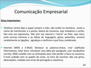 Comunicação Empresarial Dicas importantes: Telefone: tenha lápis e papel sempre a mão, não confie na memória,  anote o nome do interlocutor e o ponto, básico da conversa, seja simpático e cortês, fale com voz expressiva,  fale com voz natural e "sorria" ao falar, seja claro, evite termos técnicos e as falhas de linguagem, gírias, palavrões, encerre cordialmente as ligações,  agradeça e confirme o que ficou combinado.   Internet (MSN e E-Mail): Destacar as palavras-chave, criar subtítulos Informativos, listar itens, introduzir uma idéia por parágrafo, usar vocabulário correto, MSN cuidado com as animações para não perder o foco na conversa, E-mail cuidado com os papéis de carta, na hora de escrever não use gírias, abreviações, cuidado com erros de português e coerência.   