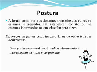 Postura   A forma como nos posicionamos transmite aos outros se estamos interessados em estabelecer contato ou se estamos interessados no que eles têm para dizer. Ex: braços ou pernas cruzadas para longe do outro indicam desinteresse. Uma postura corporal aberta indica relaxamento e  interesse num contato mais próximo. 