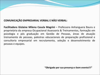        COMUNICAÇÃO EMPRESARIAL VERBAL E NÃO VERBAL:   Facilitadora Gislaine Milena Casula Magrini  – Professora Anhanguera Bauru e proprietária da empresa Ocupacional Assessoria & Treinamentos, formação em psicologia e pós graduação em Gestão de Pessoas, áreas de atuação treinamento de pessoas, palestras educacionais de preparação profissional e consultoria empresarial em recrutamento, seleção e desenvolvimento de pessoas e equipes. “ Obrigado por sua presença e bom evento!!!” 
