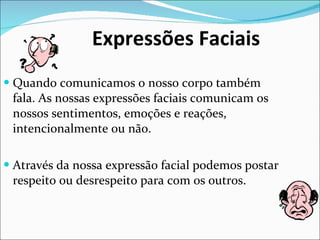Expressões Faciais Quando comunicamos o nosso corpo também fala. As nossas expressões faciais comunicam os nossos sentimentos, emoções e reações, intencionalmente ou não. Através da nossa expressão facial podemos postar respeito ou desrespeito para com os outros. 