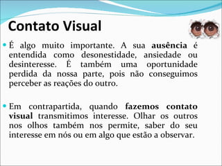 Contato Visual É algo muito importante. A sua  ausência  é entendida como desonestidade, ansiedade ou desinteresse. É também uma oportunidade perdida da nossa parte, pois não conseguimos perceber as reações do outro. Em contrapartida, quando  fazemos contato visual  transmitimos interesse. Olhar os outros nos olhos também nos permite, saber do seu interesse em nós ou em algo que estão a observar. 