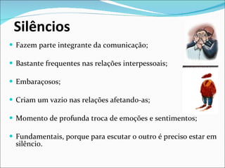Silêncios  Fazem parte integrante da comunicação; Bastante frequentes nas relações interpessoais; Embaraçosos; Criam um vazio nas relações afetando-as; Momento de profunda troca de emoções e sentimentos; Fundamentais, porque para escutar o outro é preciso estar em silêncio. 