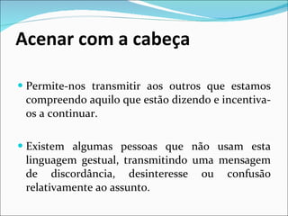 Acenar com a cabeça Permite-nos transmitir aos outros que estamos compreendo aquilo que estão dizendo e incentiva-os a continuar. Existem algumas pessoas que não usam esta linguagem gestual, transmitindo uma mensagem de discordância, desinteresse ou confusão relativamente ao assunto. 