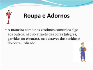 Roupa e Adornos A maneira como nos vestimos comunica algo aos outros, não só através das cores (alegres, garridas ou escuras), mas através dos tecidos e do corte utilizado. 
