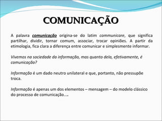 A palavra  comunicação   origina-se do latim  communicare , que significa partilhar, dividir, tornar comum, associar, trocar opiniões. A partir da etimologia, fica clara a diferença entre comunicar e simplesmente informar.  Vivemos na sociedade da informação, mas quanto dela, efetivamente, é comunicação? Informação  é um dado neutro unilateral e que, portanto, não pressupõe troca. Informação  é apenas um dos elementos – mensagem – do modelo clássico do processo de comunicação... . COMUNICAÇÃO 
